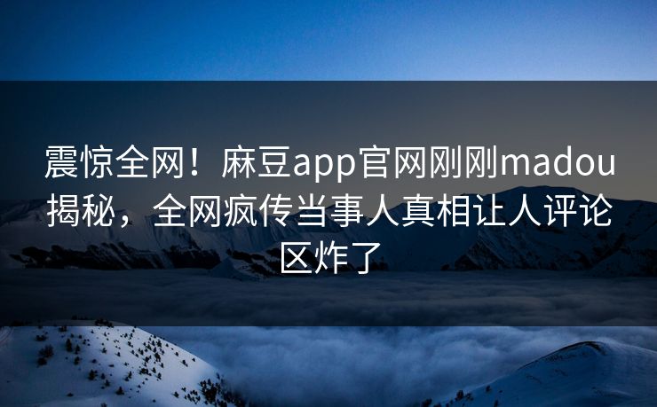 震惊全网！麻豆app官网刚刚madou揭秘，全网疯传当事人真相让人评论区炸了