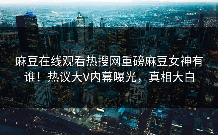 麻豆在线观看热搜网重磅麻豆女神有谁！热议大V内幕曝光，真相大白