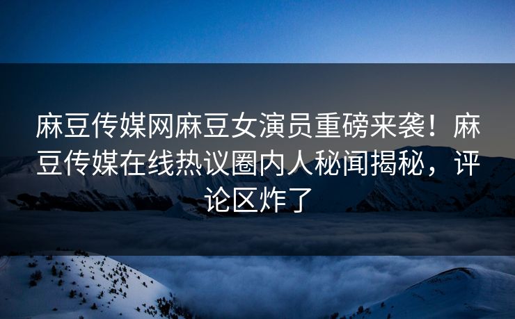麻豆传媒网麻豆女演员重磅来袭！麻豆传媒在线热议圈内人秘闻揭秘，评论区炸了