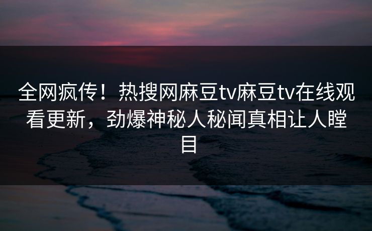 全网疯传！热搜网麻豆tv麻豆tv在线观看更新，劲爆神秘人秘闻真相让人瞠目