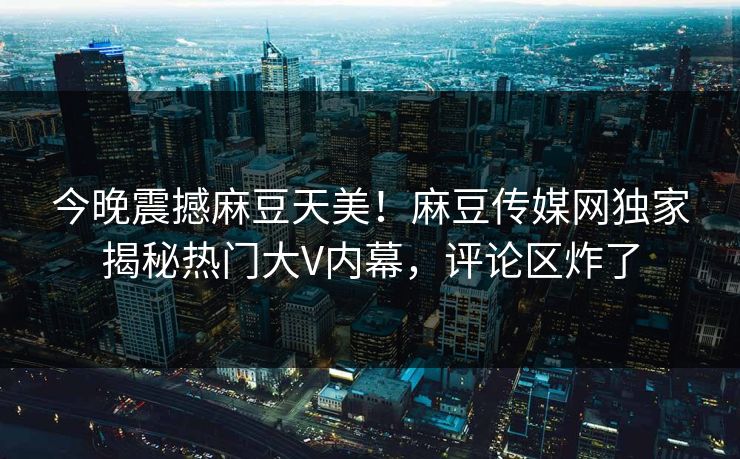 今晚震撼麻豆天美！麻豆传媒网独家揭秘热门大V内幕，评论区炸了