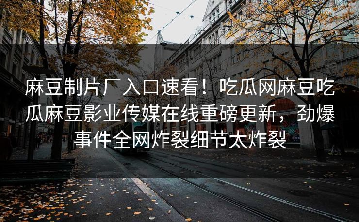 麻豆制片厂入口速看！吃瓜网麻豆吃瓜麻豆影业传媒在线重磅更新，劲爆事件全网炸裂细节太炸裂