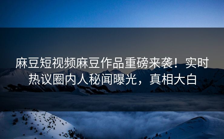麻豆短视频麻豆作品重磅来袭！实时热议圈内人秘闻曝光，真相大白