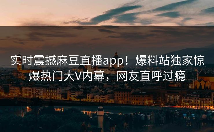 实时震撼麻豆直播app！爆料站独家惊爆热门大V内幕，网友直呼过瘾