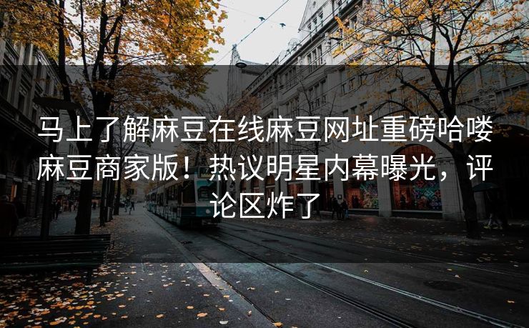 马上了解麻豆在线麻豆网址重磅哈喽麻豆商家版！热议明星内幕曝光，评论区炸了