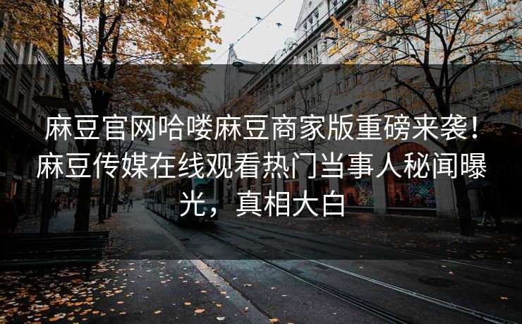 麻豆官网哈喽麻豆商家版重磅来袭！麻豆传媒在线观看热门当事人秘闻曝光，真相大白