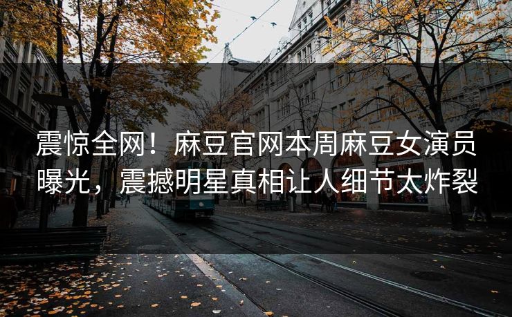 震惊全网！麻豆官网本周麻豆女演员曝光，震撼明星真相让人细节太炸裂