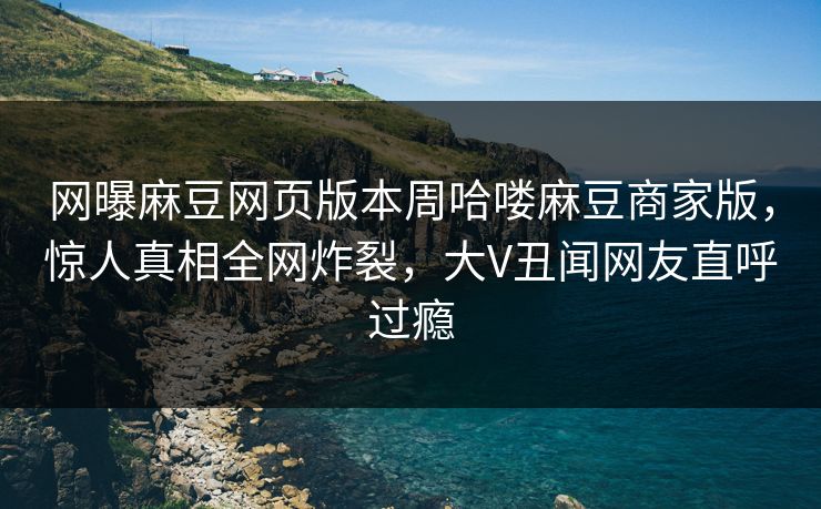 网曝麻豆网页版本周哈喽麻豆商家版，惊人真相全网炸裂，大V丑闻网友直呼过瘾
