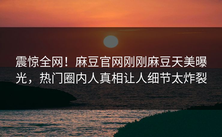 震惊全网！麻豆官网刚刚麻豆天美曝光，热门圈内人真相让人细节太炸裂