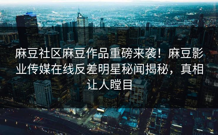 麻豆社区麻豆作品重磅来袭！麻豆影业传媒在线反差明星秘闻揭秘，真相让人瞠目