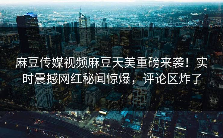 麻豆传媒视频麻豆天美重磅来袭！实时震撼网红秘闻惊爆，评论区炸了