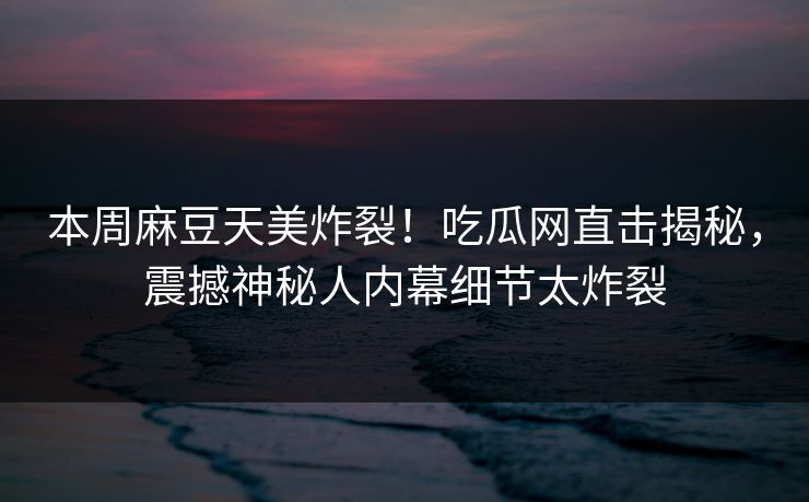 本周麻豆天美炸裂！吃瓜网直击揭秘，震撼神秘人内幕细节太炸裂
