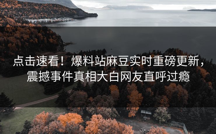 点击速看！爆料站麻豆实时重磅更新，震撼事件真相大白网友直呼过瘾