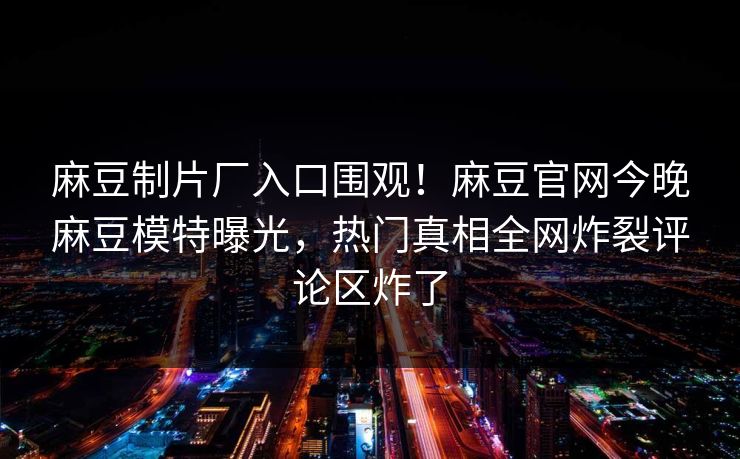 麻豆制片厂入口围观！麻豆官网今晚麻豆模特曝光，热门真相全网炸裂评论区炸了