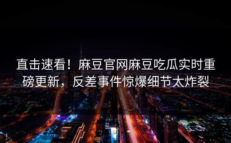 直击速看！麻豆官网麻豆吃瓜实时重磅更新，反差事件惊爆细节太炸裂