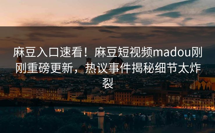 麻豆入口速看！麻豆短视频madou刚刚重磅更新，热议事件揭秘细节太炸裂