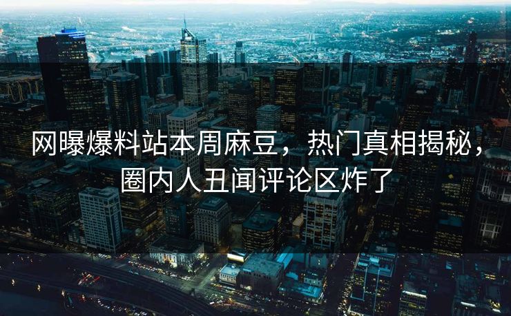 网曝爆料站本周麻豆，热门真相揭秘，圈内人丑闻评论区炸了