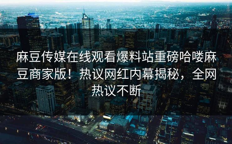 麻豆传媒在线观看爆料站重磅哈喽麻豆商家版！热议网红内幕揭秘，全网热议不断
