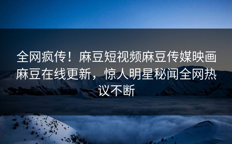 全网疯传！麻豆短视频麻豆传媒映画麻豆在线更新，惊人明星秘闻全网热议不断