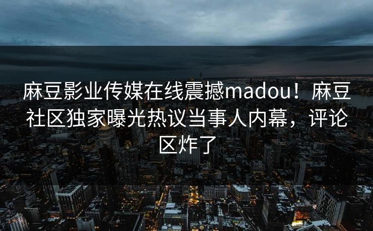 麻豆影业传媒在线震撼madou！麻豆社区独家曝光热议当事人内幕，评论区炸了