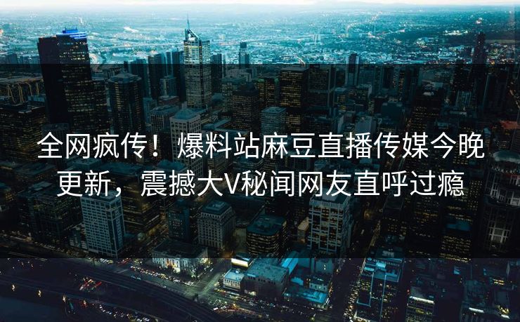 全网疯传！爆料站麻豆直播传媒今晚更新，震撼大V秘闻网友直呼过瘾