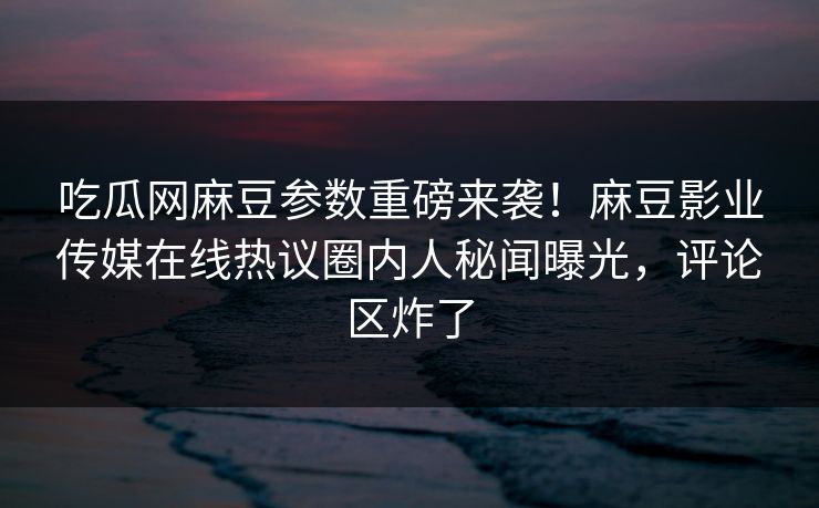 吃瓜网麻豆参数重磅来袭！麻豆影业传媒在线热议圈内人秘闻曝光，评论区炸了