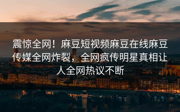 震惊全网！麻豆短视频麻豆在线麻豆传媒全网炸裂，全网疯传明星真相让人全网热议不断