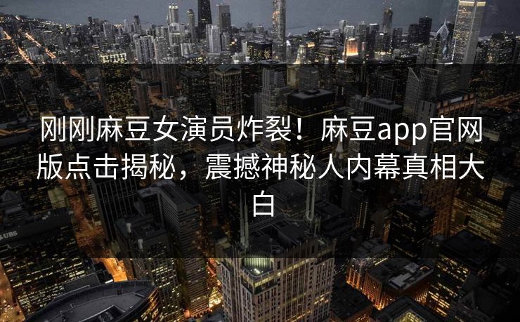 刚刚麻豆女演员炸裂！麻豆app官网版点击揭秘，震撼神秘人内幕真相大白