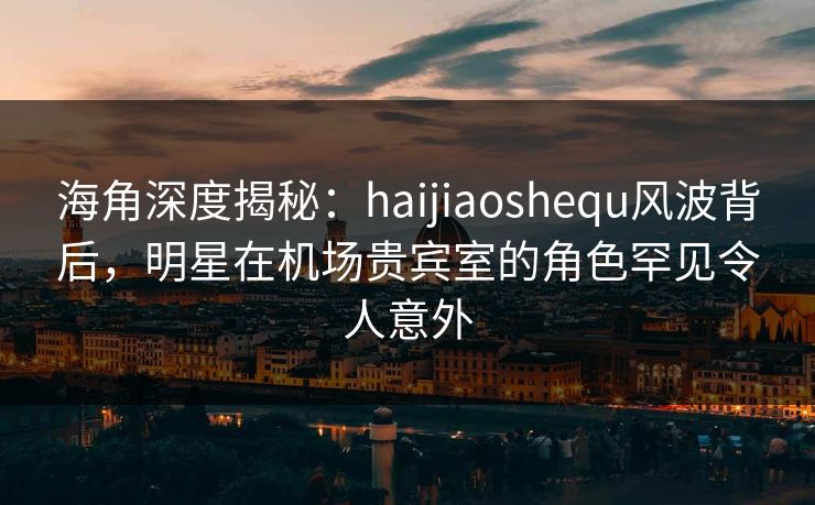 海角深度揭秘：haijiaoshequ风波背后，明星在机场贵宾室的角色罕见令人意外