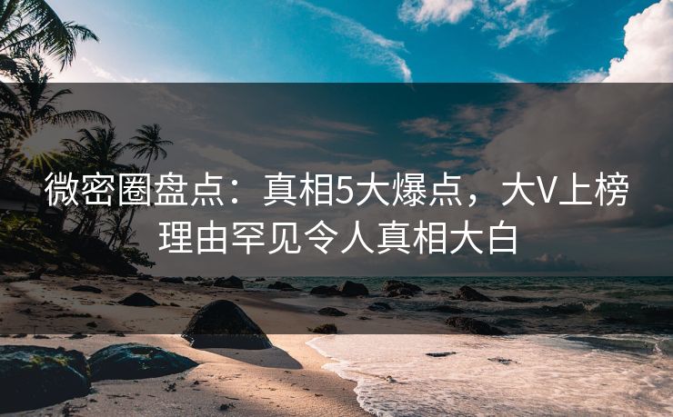 微密圈盘点：真相5大爆点，大V上榜理由罕见令人真相大白