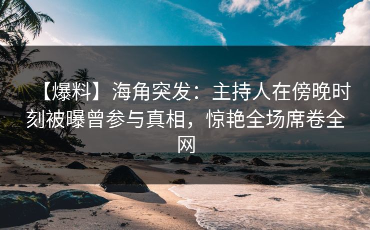 【爆料】海角突发：主持人在傍晚时刻被曝曾参与真相，惊艳全场席卷全网