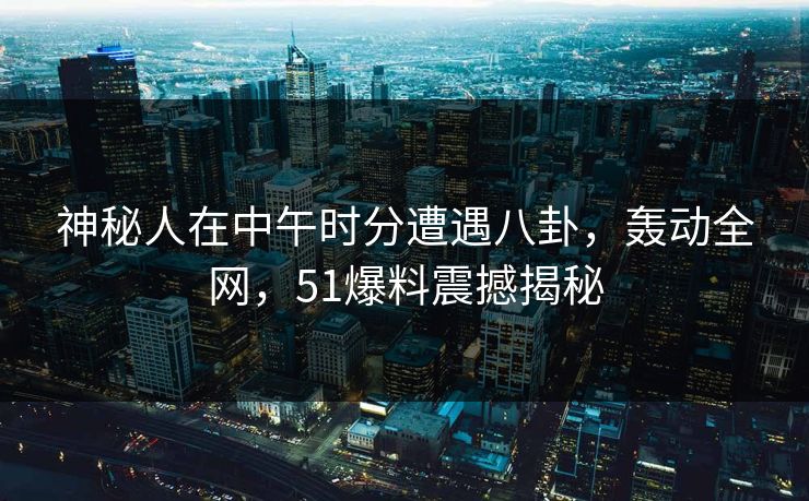 神秘人在中午时分遭遇八卦，轰动全网，51爆料震撼揭秘