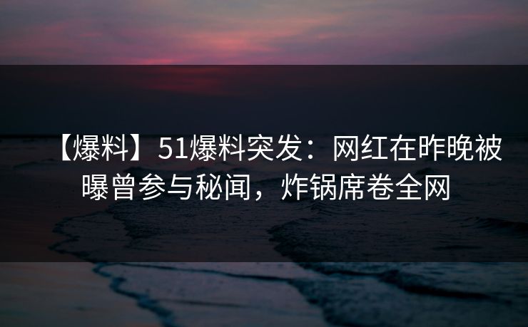 【爆料】51爆料突发：网红在昨晚被曝曾参与秘闻，炸锅席卷全网