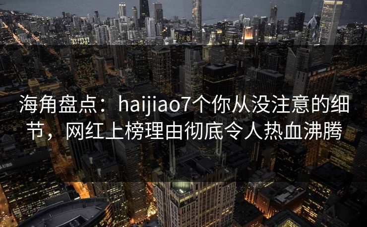海角盘点：haijiao7个你从没注意的细节，网红上榜理由彻底令人热血沸腾