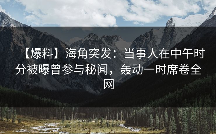 【爆料】海角突发：当事人在中午时分被曝曾参与秘闻，轰动一时席卷全网