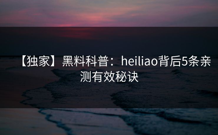 【独家】黑料科普：heiliao背后5条亲测有效秘诀