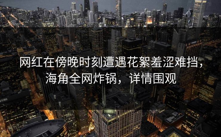 网红在傍晚时刻遭遇花絮羞涩难挡，海角全网炸锅，详情围观