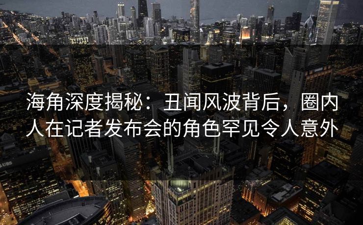 海角深度揭秘：丑闻风波背后，圈内人在记者发布会的角色罕见令人意外