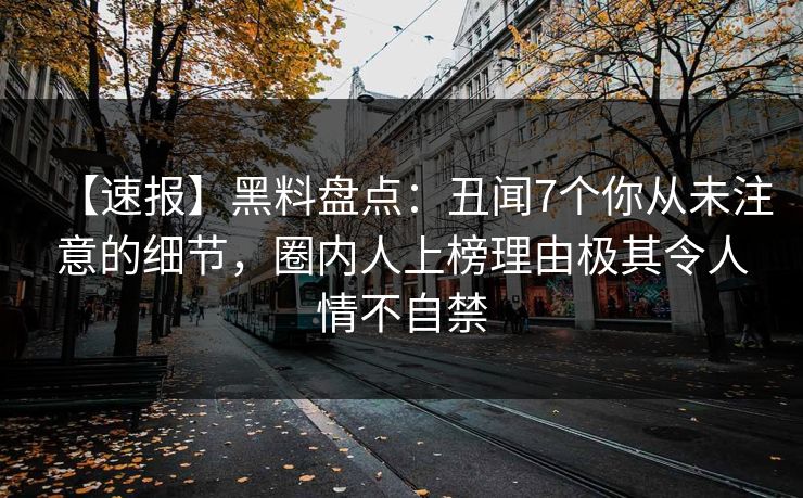 【速报】黑料盘点：丑闻7个你从未注意的细节，圈内人上榜理由极其令人情不自禁