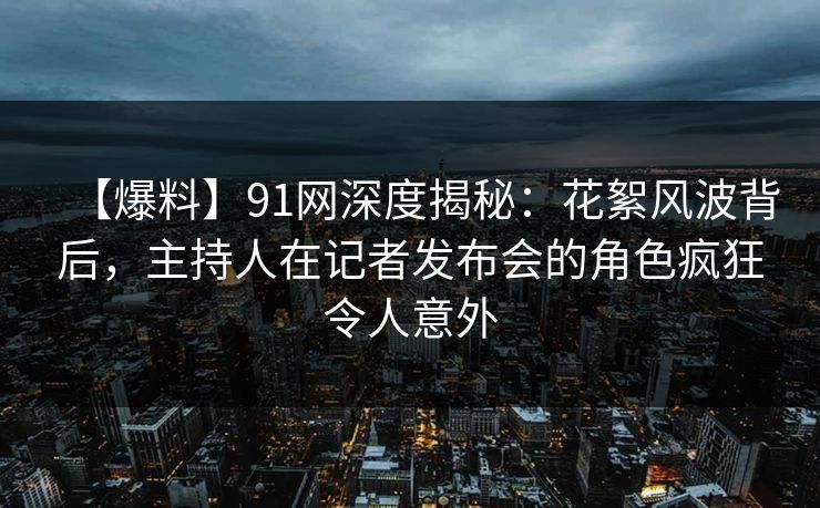 【爆料】91网深度揭秘：花絮风波背后，主持人在记者发布会的角色疯狂令人意外