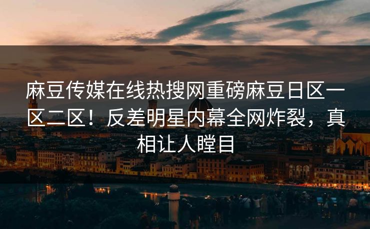 麻豆传媒在线热搜网重磅麻豆日区一区二区！反差明星内幕全网炸裂，真相让人瞠目