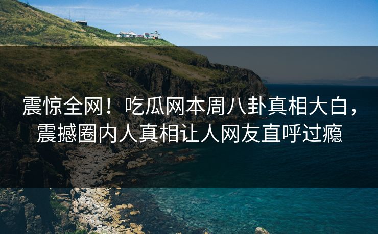 震惊全网！吃瓜网本周八卦真相大白，震撼圈内人真相让人网友直呼过瘾