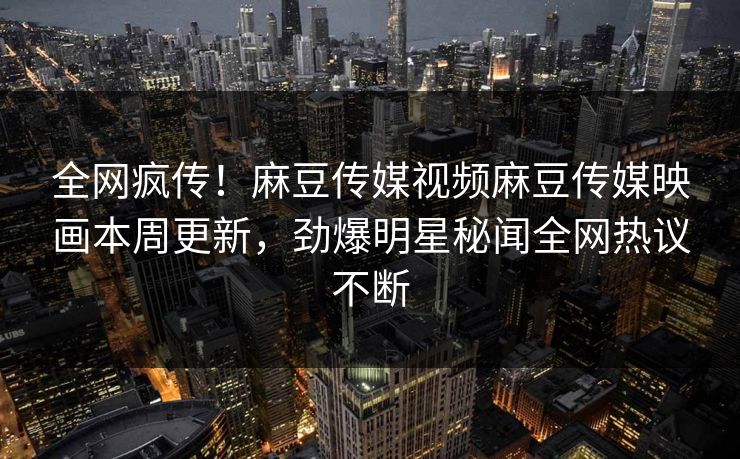 全网疯传！麻豆传媒视频麻豆传媒映画本周更新，劲爆明星秘闻全网热议不断