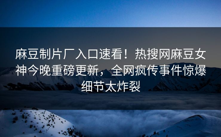 麻豆制片厂入口速看！热搜网麻豆女神今晚重磅更新，全网疯传事件惊爆细节太炸裂
