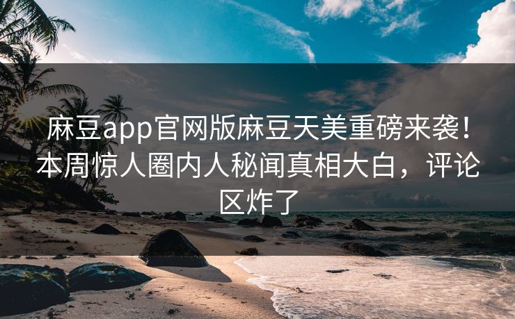 麻豆app官网版麻豆天美重磅来袭！本周惊人圈内人秘闻真相大白，评论区炸了