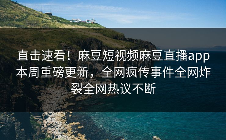 直击速看！麻豆短视频麻豆直播app本周重磅更新，全网疯传事件全网炸裂全网热议不断