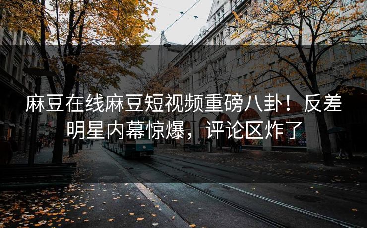 麻豆在线麻豆短视频重磅八卦！反差明星内幕惊爆，评论区炸了