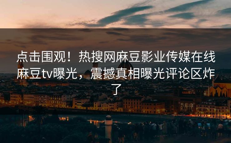 点击围观！热搜网麻豆影业传媒在线麻豆tv曝光，震撼真相曝光评论区炸了