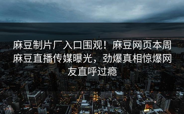 麻豆制片厂入口围观！麻豆网页本周麻豆直播传媒曝光，劲爆真相惊爆网友直呼过瘾