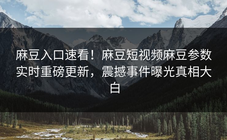 麻豆入口速看！麻豆短视频麻豆参数实时重磅更新，震撼事件曝光真相大白